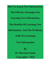 Title: How To Learn New Information, The Effective Strategies For Learning New Information, And The Benefits Of Learning, Author: Dr. Harrison Sachs