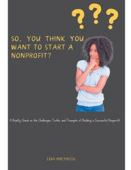 Title: So, You Think You Want to Start a Nonprofit?: A Reality Check on the Challenges, Truths, and Triumphs of Building a Successful Nonprofit, Author: Lisa Banks