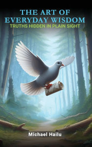 Title: The Art Of Everyday Wisdom: Truths Hidden In Plain Sight, Author: Michael Hailu