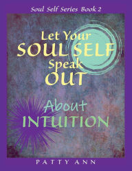 Title: Let Your SOUL SELF Speak Out About INTUITION - The Path to Self Awareness, Author: Patty Ann