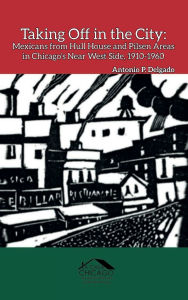 Title: Taking Off in the City: Mexicans from Hull House and Pilsen Areas in Chicago's Near West Side, 1910-1960, Author: Antonio P. Delgado