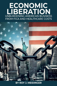 Title: ECONOMIC LIBERATION: UNBURDENING AMERICAN BUSINESS FROM FICA AND HEALTHCARE COSTS, Author: Roy J. Meidinger