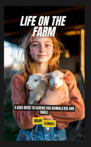 Title: Life on the Farm: A Kids Guide to Caring for Animals Big and Small, Author: Brian Thomas