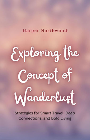 Exploring the Concept of Wanderlust: Strategies for Smart Travel, Deep Connections, and Bold Living