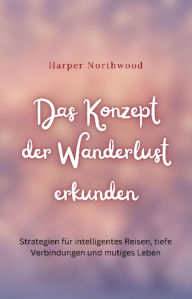 Title: Das Konzept der Wanderlust erkunden: Strategien für intelligentes Reisen, tiefe Verbindungen und mutiges Leben, Author: Harper Northwood