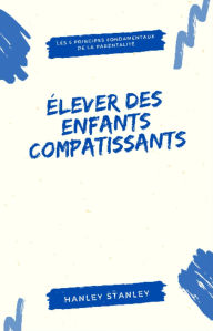 Title: Élever des enfants compatissants: les 5 principes fondamentaux de la parentalité, Author: Hanley Stanley