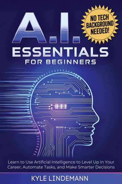 AI Essentials for Beginners: Learn to Use Artificial Intelligence to Level Up In Your Career, Automate Tasks, and Make Smarter Decisions- No Technical Background Needed!