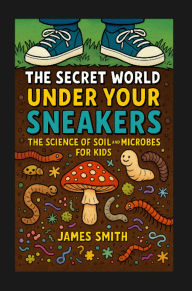 Title: The Secret World Under Your Sneakers: The Science of Soil and Microbes for Kids, Author: James Smith