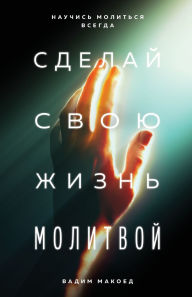 Title: Сделай свою жизнь молитвой: Научись молит, Author: Vadim Makoyed