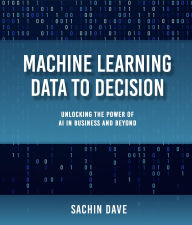 Title: Machine Learning Data To Decision: Unlocking the Power of AI in Business and Beyond, Author: Sachin Dave