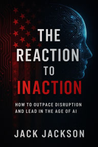 Title: The Reaction to Inaction How to Outpace Disruption and Lead in the Age of AI, Author: Jack Jackson