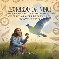 Title: Leonardo Da Vinci: Croquez, Demandez, Construisez - Le Guide Des Grandes Idées Pour Les Enfants Curieux, Author: Amy Bryant