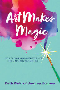 Title: Art Makes Magic: Keys to Imagining a Creative Life from My Fairy Art Mother, Author: Beth Fields