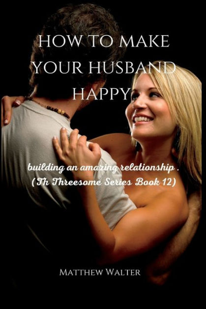 How To Make Your Husband Happy Building An Amazing Relationship Th Threesome Series Book By