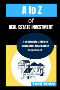 Title: A to Z of Real Estate Investment: A Workable Guide to Successful Real Estate Investment, Author: Todd White