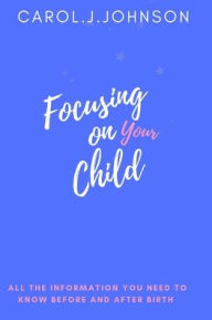 Title: Focusing on your child: All the information you need to know before and after giving birth, Author: Carol. J Johnson