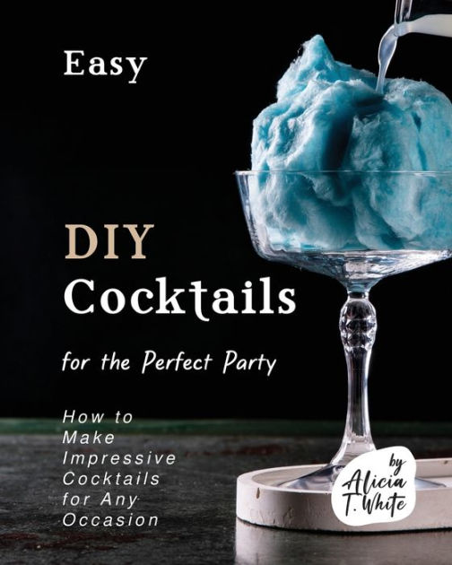 Easy DIY Cocktails for the Perfect Party How to Make Impressive Cocktails for Any Occasion by
