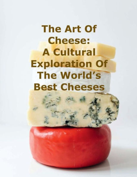 The Art of Cheese: A Cultural Exploration of the World's Best Cheeses: