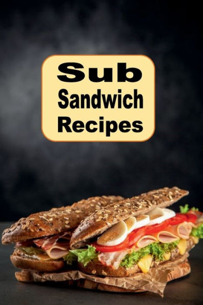 Sub Sandwich Recipes: Submarines, Hoagie, Grinders, and Other Sandwich Recipes