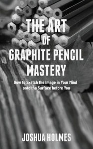 Title: The Art of Graphite Pencil Mastery: How to Sketch the Image in Your Mind onto the Surface before You, Author: Joshua Holmes