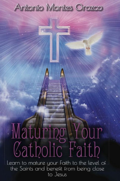 Maturing Your Catholic Faith: Learn to Mature Your Faith to the Level of the Saints, and Benefit from Being Close to Jesus