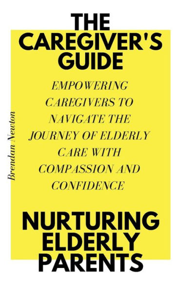 THE CAREGIVER'S GUIDE: NURTURING ELDERLY PARENTS:EMPOWERING CAREGIVERS TO NAVIGATE THE JOURNEY OF ELDERLY CARE WITH COMPASSION AND CONFIDENCE