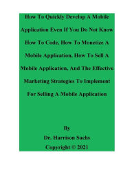Title: How To Quickly Develop A Mobile Application Even If You Do Not Know How To Code And How To Monetize A Mobile Application, Author: Dr. Harrison Sachs