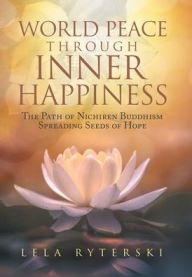 Title: World Peace through Inner Happiness: The Path of Nichiren Buddhism Spreading Seeds of Hope, Author: Lela Ryterski