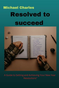 Title: Resolved To Succeed: : A Guide to Setting and Achieving Your New Year Resolutions