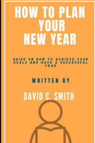 Title: How To Plan Your New Year: Guide On How To Achieve Your Goals And Have A Successful Year, Author: David C Smith