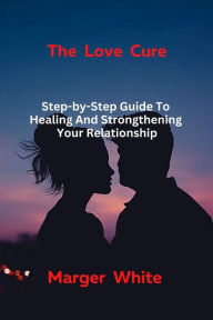 Title: The Love Cure: Step-by-Step Guide To Healing And Strongthening Your Relationship, Author: Marger White