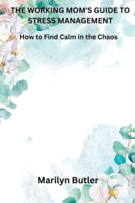 Title: THE WORKING MOM'S GUIDE TO STRESS MANAGEMENT: How to Find Calm in the Chaos, Author: Marilyn Butler