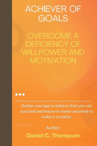 Title: ACHIEVER OF GOALS: OVERCOME A DEFICIENCY OF WILLPOWER AND MOTIVATION, Author: Daniel Thompson