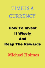 Title: TIME IS A CURRENCY: How To Invest It Wisely And Reap The Rewards, Author: Michael Holmes