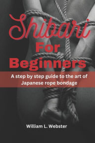 Title: Shibari for beginners: A step by step guide to the art of Japanese rope bondage, Author: William L. Webster