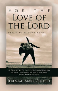 Title: For the Love of the Lord: Part 1 to be continued......-A True story of two people miraculously brought together by the Lord with signs and wonders-, Author: Jeremiah Mark Guthrie