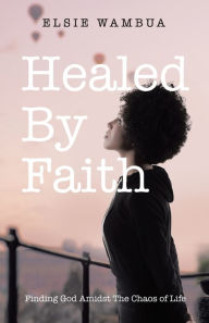 Title: Healed By Faith: Finding God Amidst The Chaos of Life, Author: Elsie Wambua