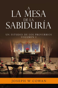 Title: A la Mesa de la Sabiduría: Un estudio de los Proverbios Volumen 1, Author: Joseph W Cowan