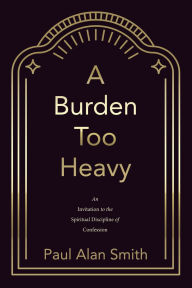 Title: A Burden Too Heavy: An Invitation to the Spiritual Discipline of Confession, Author: Paul Alan Smith