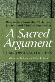 Title: A Sacred Argument: Dispatches from the Christian, Jewish, and Muslim Encounter, Author: Christopher M Leighton