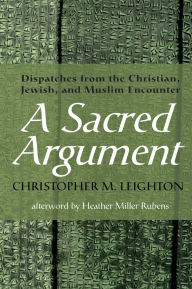Title: A Sacred Argument: Dispatches from the Christian, Jewish, and Muslim Encounter, Author: Christopher M. Leighton