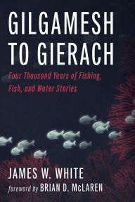 Title: Gilgamesh to Gierach: Four Thousand Years of Fishing, Fish, and Water Stories, Author: James W White