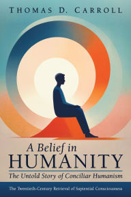 Title: A Belief in Humanity: The Untold Story of Conciliar Humanism: The Twentieth-Century Retrieval of Sapiential Consciousness, Author: Thomas D. Carroll