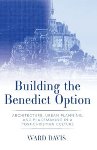 Title: Building the Benedict Option: Architecture, Urban Planning, and Placemaking in a Post-Christian Culture, Author: Ward Davis