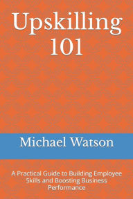 Title: Upskilling 101: A Practical Guide to Building Employee Skills and Boosting Business Performance, Author: Michael Watson