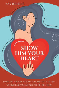 Title: SHOW HIM YOUR HEART: How To Inspire A Man To Cherish You By Vulnerably Sharing Your Feelings., Author: Zak Roedde
