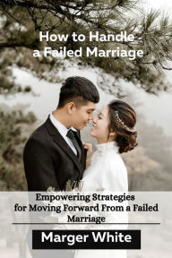 Title: How to Handle a Failed Marriage: Empowering Strategies for Moving Forward From a Failed Marriage, Author: Marger White