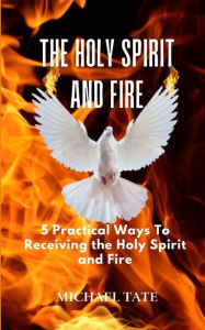 Title: The Holy Spirit and Fire: 5 Practical Ways Of Receiving the Holy Spirit and Fire, Author: Michael Tate