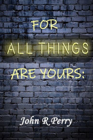 Title: For All Things Are Yours: Given To Us Through Jesus Christ, Author: John R Perry