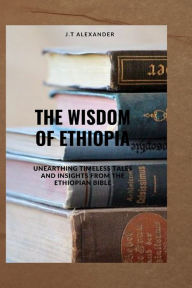 Title: The Wisdom of Ethiopia: Unearthing Timeless Tales and Insights from the Ethiopian Bible, Author: J.T Alexander